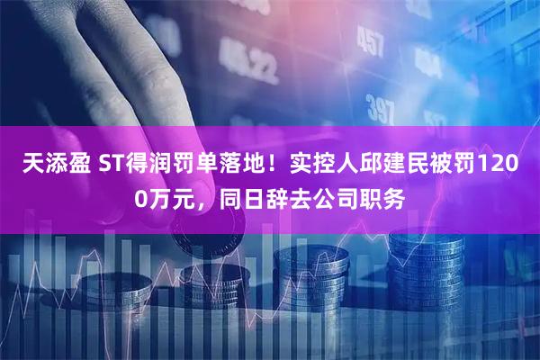 天添盈 ST得润罚单落地！实控人邱建民被罚1200万元，同日辞去公司职务