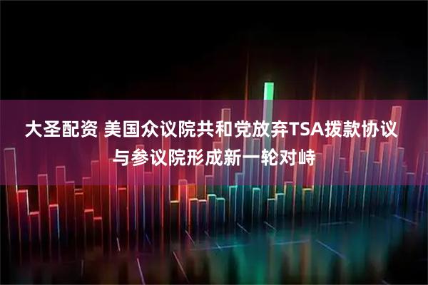 大圣配资 美国众议院共和党放弃TSA拨款协议 与参议院形成新一轮对峙