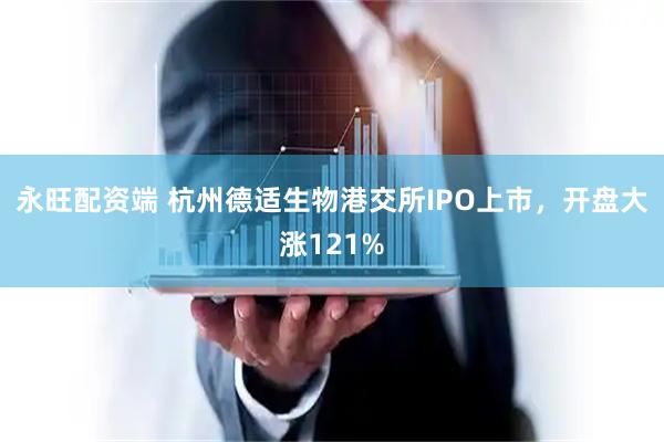 永旺配资端 杭州德适生物港交所IPO上市，开盘大涨121%