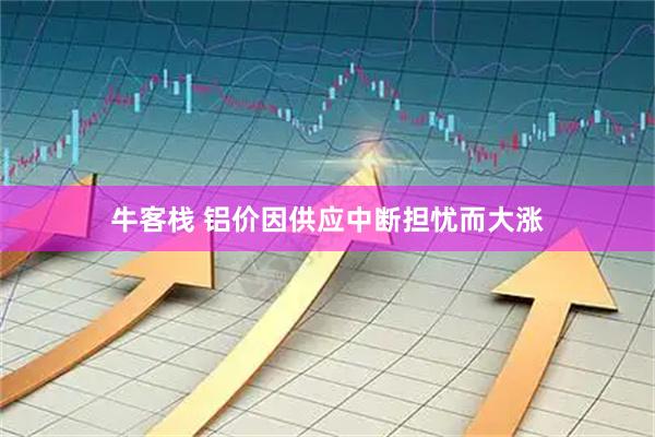 牛客栈 铝价因供应中断担忧而大涨