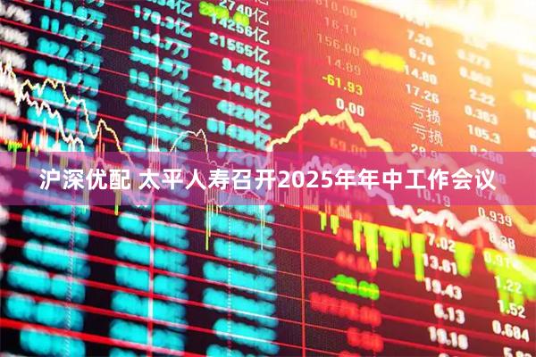沪深优配 太平人寿召开2025年年中工作会议