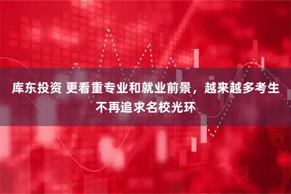 库东投资 更看重专业和就业前景，越来越多考生不再追求名校光环