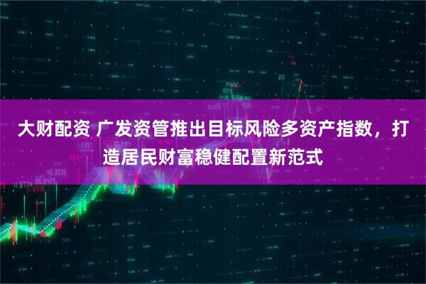 大财配资 广发资管推出目标风险多资产指数，打造居民财富稳健配置新范式