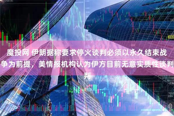 魔投网 伊朗据称要求停火谈判必须以永久结束战争为前提，美情报机构认为伊方目前无意实质性谈判