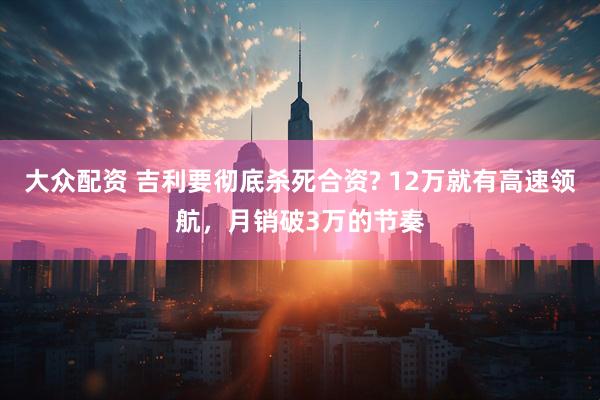 大众配资 吉利要彻底杀死合资? 12万就有高速领航，月销破3万的节奏