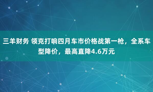 三羊财务 领克打响四月车市价格战第一枪，全系车型降价，最高直降4.6万元