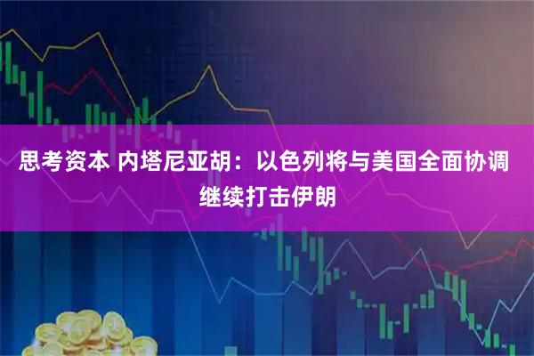思考资本 内塔尼亚胡：以色列将与美国全面协调 继续打击伊朗