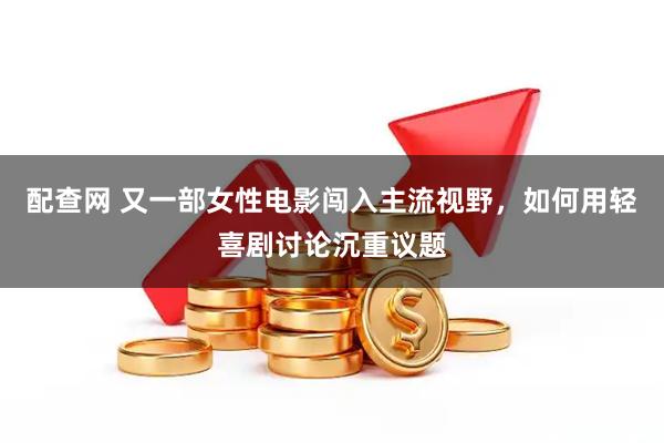 配查网 又一部女性电影闯入主流视野，如何用轻喜剧讨论沉重议题
