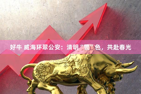 好牛 威海环翠公安：清明“警”色，共赴春光