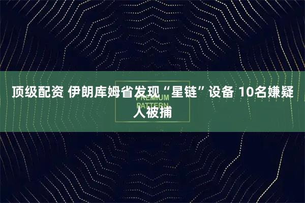 顶级配资 伊朗库姆省发现“星链”设备 10名嫌疑人被捕