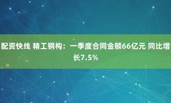 配资快线 精工钢构：一季度合同金额66亿元 同比增长7.5%