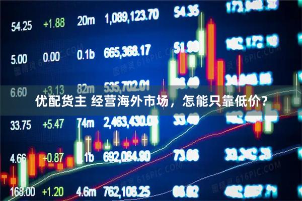 优配货主 经营海外市场，怎能只靠低价？