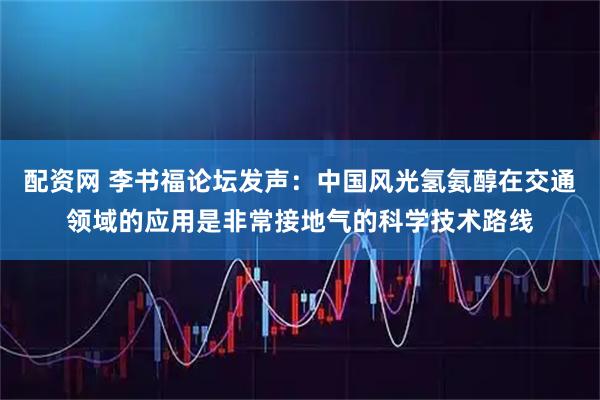 配资网 李书福论坛发声：中国风光氢氨醇在交通领域的应用是非常接地气的科学技术路线
