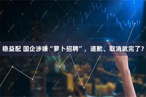 稳益配 国企涉嫌“萝卜招聘”，道歉、取消就完了？